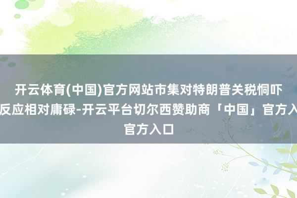开云体育(中国)官方网站市集对特朗普关税恫吓的反应相对庸碌-开云平台切尔西赞助商「中国」官方入口