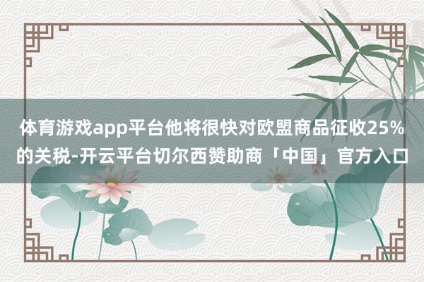 体育游戏app平台他将很快对欧盟商品征收25%的关税-开云平台切尔西赞助商「中国」官方入口
