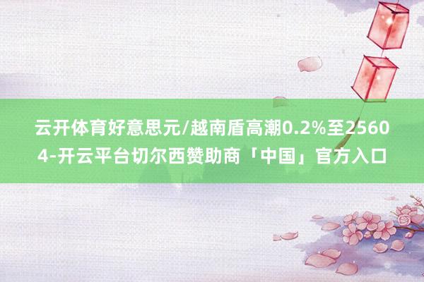 云开体育　　好意思元/越南盾高潮0.2%至25604-开云平台切尔西赞助商「中国」官方入口