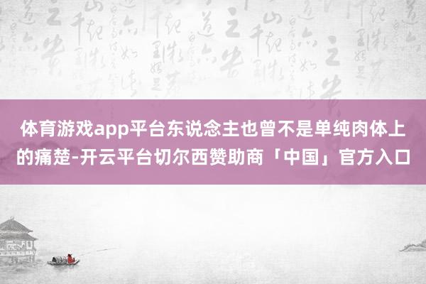 体育游戏app平台东说念主也曾不是单纯肉体上的痛楚-开云平台切尔西赞助商「中国」官方入口