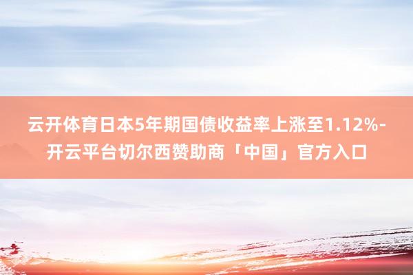 云开体育日本5年期国债收益率上涨至1.12%-开云平台切尔西赞助商「中国」官方入口