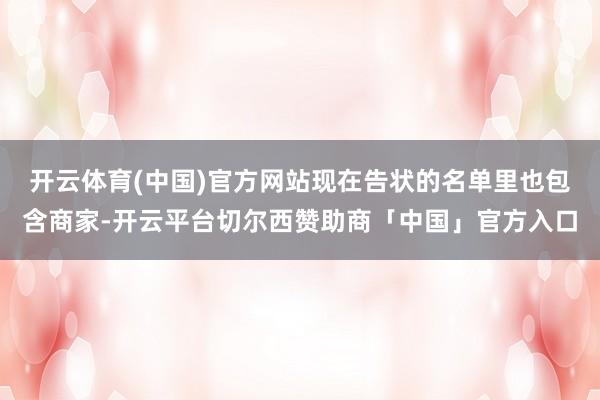 开云体育(中国)官方网站现在告状的名单里也包含商家-开云平台切尔西赞助商「中国」官方入口