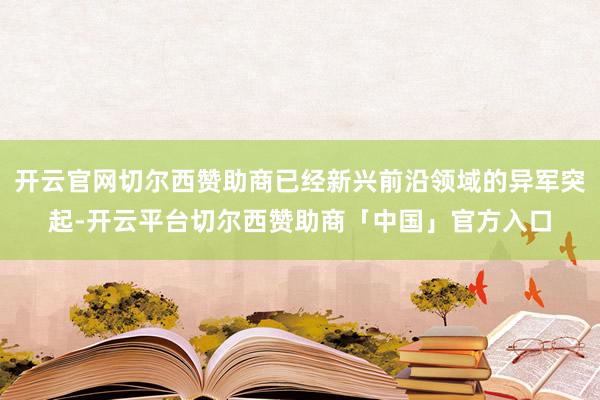 开云官网切尔西赞助商已经新兴前沿领域的异军突起-开云平台切尔西赞助商「中国」官方入口