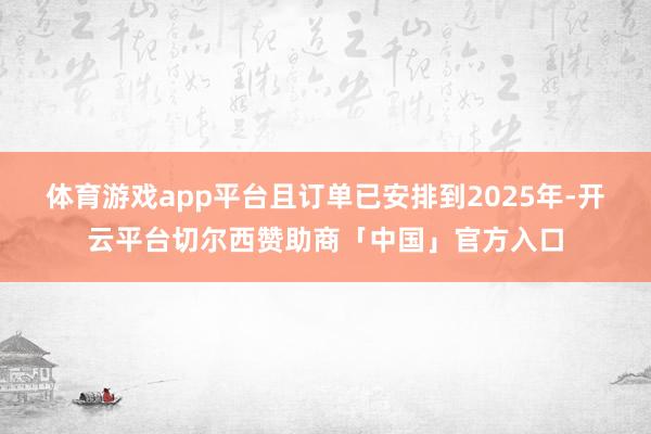 体育游戏app平台且订单已安排到2025年-开云平台切尔西赞助商「中国」官方入口